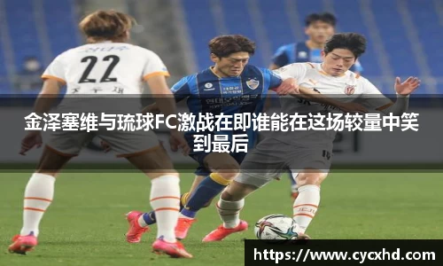yy易游金泽塞维与琉球FC激战在即谁能在这场较量中笑到最后